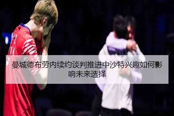 曼城德布劳内续约谈判推进中沙特兴趣如何影响未来选择